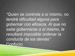 “Quien se controla a sí mismo, no
tendrá dificultad alguna para
gobernar con eficacia. Al que no
sabe gobernarse a sí mismo, le
resultará imposible ordenar la
conducta de los demás”
Confucio.
ELABORADO POR MAZAI ALVARADO M.
 