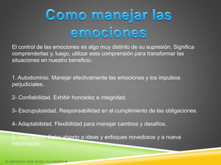 El control de las emociones es algo muy distinto de su supresión. Significa
comprenderlas y, luego, utilizar esta comprensión para transformar las
situaciones en nuestro beneficio.
1. Autodominio. Manejar efectivamente las emociones y los impulsos
perjudiciales.
2- Confiabilidad. Exhibir honradez e integridad.
3- Escrupulosidad. Responsabilidad en el cumplimiento de las obligaciones.
4- Adaptabilidad. Flexibilidad para manejar cambios y desafíos.
5- Innovación. Estar abierto a ideas y enfoques novedosos y a nueva
información
ELABORADO POR MAZAI ALVARADO M.
 