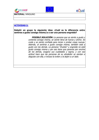 MATERIAL: NINGUNO
ACTIVIDAD 5:
Debatir en grupo la siguiente idea: ¿Cuál es la diferencia entre
sentirse a gusto consigo mismo/a o ser una persona engreida?
POSIBLE SOLUCIÓN: La persona que se siente a gusto y
contenta consigo misma, se siente llena de fuerza y ánimo. Se
cuida y se siente confiada para iniciar o probar cosas nuevas.
Además, al sentirse a gusto consigo misma, también está a
gusto con los demás. La persona "chuleta" y engreída no está
gusto consigo misma y por eso tiene que ponerse por encima
de los demás, exagera sus cualidades y logros, y con esa
actitud hace que las personas de su alrededor se sientan a
disgusto con ella, e incluso la eviten y la dejen a un lado.
 