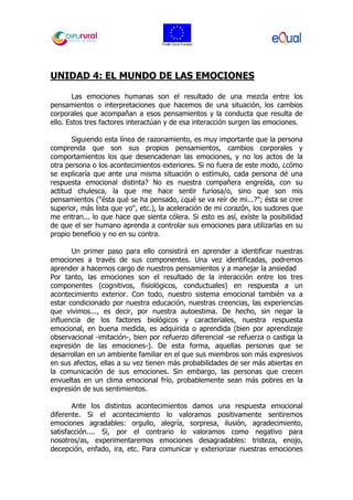 UNIDAD 4: EL MUNDO DE LAS EMOCIONES
Las emociones humanas son el resultado de una mezcla entre los
pensamientos o interpretaciones que hacemos de una situación, los cambios
corporales que acompañan a esos pensamientos y la conducta que resulta de
ello. Estos tres factores interactúan y de esa interacción surgen las emociones.
Siguiendo esta línea de razonamiento, es muy importante que la persona
comprenda que son sus propios pensamientos, cambios corporales y
comportamientos los que desencadenan las emociones, y no los actos de la
otra persona o los acontecimientos exteriores. Si no fuera de este modo, ¿cómo
se explicaría que ante una misma situación o estímulo, cada persona dé una
respuesta emocional distinta? No es nuestra compañera engreída, con su
actitud chulesca, la que me hace sentir furiosa/o, sino que son mis
pensamientos ("ésta qué se ha pensado, ¿qué se va reír de mi...?"; ésta se cree
superior, más lista que yo", etc.), la aceleración de mi corazón, los sudores que
me entran... lo que hace que sienta cólera. Si esto es así, existe la posibilidad
de que el ser humano aprenda a controlar sus emociones para utilizarlas en su
propio beneficio y no en su contra.
Un primer paso para ello consistirá en aprender a identificar nuestras
emociones a través de sus componentes. Una vez identificadas, podremos
aprender a hacernos cargo de nuestros pensamientos y a manejar la ansiedad
Por tanto, las emociones son el resultado de la interacción entre los tres
componentes (cognitivos, fisiológicos, conductuales) en respuesta a un
acontecimiento exterior. Con todo, nuestro sistema emocional también va a
estar condicionado por nuestra educación, nuestras creencias, las experiencias
que vivimos..., es decir, por nuestra autoestima. De hecho, sin negar la
influencia de los factores biológicos y caracteriales, nuestra respuesta
emocional, en buena medida, es adquirida o aprendida (bien por aprendizaje
observacional -imitación-, bien por refuerzo diferencial -se refuerza o castiga la
expresión de las emociones-). De esta forma, aquellas personas que se
desarrollan en un ambiente familiar en el que sus miembros son más expresivos
en sus afectos, ellas a su vez tienen más probabilidades de ser más abiertas en
la comunicación de sus emociones. Sin embargo, las personas que crecen
envueltas en un clima emocional frío, probablemente sean más pobres en la
expresión de sus sentimientos.
Ante los distintos acontecimientos damos una respuesta emocional
diferente. Si el acontecimiento lo valoramos positivamente sentiremos
emociones agradables: orgullo, alegría, sorpresa, ilusión, agradecimiento,
satisfacción.... Si, por el contrario lo valoramos como negativo para
nosotros/as, experimentaremos emociones desagradables: tristeza, enojo,
decepción, enfado, ira, etc. Para comunicar y exteriorizar nuestras emociones
 