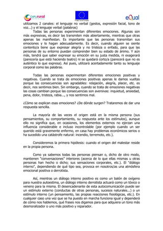 utilizamos 2 canales: el lenguaje no verbal (gestos, expresión facial, tono de
voz...) y el lenguaje verbal (palabras)
Todas las personas experimentan diferentes emociones. Algunas son
más expresivas, es decir las transmiten más abiertamente, mientras que otras
apenas las manifiestan. Es importante que las personas transmitan sus
emociones y lo hagan adecuadamente. Es decir, cuando alguien se siente
contento/a tiene que expresar alegría y no tristeza o enfado, para que las
personas de su entorno puedan comprender bien su estado de ánimo. Y aún
más, tendrá que saber expresar su emoción en su justa medida, ni exagerará
(parecería que está haciendo teatro) ni se quedará corto/a (parecerá que no es
auténtico lo que expresa). Así pues, utilizará acertadamente tanto su lenguaje
corporal como las palabras.
Todas las personas experimentan diferentes emociones positivas y
negativas. Cuando se trata de emociones positivas apenas le damos vueltas
porque las consecuencias son agradables: relajación, alegría, placer, etc. es
decir, nos sentimos bien. Sin embargo, cuando se trata de emociones negativas
las cosas cambian porque las consecuencias son aversivas: inquietud, ansiedad,
pena, dolor, tristeza, rabia..., y nos sentimos mal.
¿Cómo se explican esas emociones? ¿De dónde surgen? Trataremos de dar una
respuesta sencilla.
La mayoría de las veces el origen está en la misma persona (sus
pensamientos, su comportamiento, su respuesta ante los estímulos), aunque
ello no significa que, en ocasiones, los elementos externos no ejerzan una
influencia considerable e incluso incontrolable (por ejemplo cuando un ser
querido está gravemente enfermo, en casa hay problemas económicos serios o
ha sucedido una catástrofe natural: incendio, terremoto, etc.).
Consideremos la primera hipótesis: cuando el origen del malestar reside
en la propia persona.
Como ya sabemos todas las personas piensan o, dicho de otro modo,
mantienen “conversaciones” interiores (acerca de lo que ellas mismas u otras
personas han hecho o dicho; sus sensaciones corporales, etc.). El "diálogo
interno", dependiendo de qué tipo sea, provoca en nosotros/as una atmósfera
emocional positiva o derrotista.
Así, mientras un diálogo interno positivo es como un balón de oxígeno
para nuestra autoestima, un diálogo interno derrotista actuará como un tóxico o
veneno para la misma. El desencadenante de esta autocomunicación puede ser
un estímulo externo (conductas de otras personas, sucesos naturales...) o un
estímulo interno (un pensamiento, las propias reacciones fisiológicas, etc.). En
cualquier caso una vez que se ha puesto en marcha funciona igual y dependerá
de cómo nos hablemos, qué frases nos digamos para que adquiera un tono más
desmoralizador o uno más positivo y reparador.
 