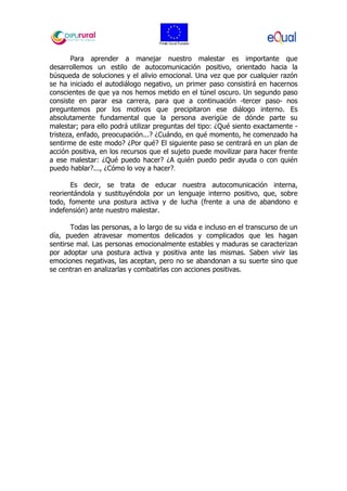 Para aprender a manejar nuestro malestar es importante que
desarrollemos un estilo de autocomunicación positivo, orientado hacia la
búsqueda de soluciones y el alivio emocional. Una vez que por cualquier razón
se ha iniciado el autodiálogo negativo, un primer paso consistirá en hacernos
conscientes de que ya nos hemos metido en el túnel oscuro. Un segundo paso
consiste en parar esa carrera, para que a continuación -tercer paso- nos
preguntemos por los motivos que precipitaron ese diálogo interno. Es
absolutamente fundamental que la persona averigüe de dónde parte su
malestar; para ello podrá utilizar preguntas del tipo: ¿Qué siento exactamente -
tristeza, enfado, preocupación...? ¿Cuándo, en qué momento, he comenzado ha
sentirme de este modo? ¿Por qué? El siguiente paso se centrará en un plan de
acción positiva, en los recursos que el sujeto puede movilizar para hacer frente
a ese malestar: ¿Qué puedo hacer? ¿A quién puedo pedir ayuda o con quién
puedo hablar?..., ¿Cómo lo voy a hacer?.
Es decir, se trata de educar nuestra autocomunicación interna,
reorientándola y sustituyéndola por un lenguaje interno positivo, que, sobre
todo, fomente una postura activa y de lucha (frente a una de abandono e
indefensión) ante nuestro malestar.
Todas las personas, a lo largo de su vida e incluso en el transcurso de un
día, pueden atravesar momentos delicados y complicados que les hagan
sentirse mal. Las personas emocionalmente estables y maduras se caracterizan
por adoptar una postura activa y positiva ante las mismas. Saben vivir las
emociones negativas, las aceptan, pero no se abandonan a su suerte sino que
se centran en analizarlas y combatirlas con acciones positivas.
 