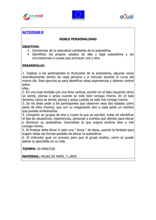 ACTIVIDAD 8
DOBLE PERSONALIDAD
OBJETIVO:
• Concienciar de la naturaleza cambiante de la autoestima.
• Identificar los propios estados de alta y baja autoestima y las
circunstancias o causas que provocan una y otra.
DESARROLLO:
1. Explicar a los participantes lo fluctuante de la autoestima, algunas veces
dramáticamente dentro de cada persona y a menudo durante el curso del
mismo día. Este ejercicio es para identificar estas experiencias y obtener control
sobre
ellas.
2. En una hoja dividida con una línea vertical, escribir en el lado izquierdo cómo
se siente, piensa y actúa cuando se está bien consigo mismo. En el lado
derecho, cómo se siente, piensa y actúa cuándo se está mal consigo mismo.
3. Se les debe pedir a los participantes que observen esos dos estados como
parte de ellos mismos, que con su imaginación den a cada parte un nombre
que puedas simbolizarlos.
4. Compartir en grupos de tres o cuatro lo que se escribió, tratar de identificar
el tipo de situaciones, experiencias, personas o eventos que afectan para elevar
o disminuir su autoestima. Concretizar lo que origina sentirse bien o mal
consigo mismo.
5. Al finalizar debe llevar a cabo una " lluvia " de ideas, usando la fantasía para
sugerir todas las formas posibles de elevar la autoestima.
6. El instructor guía un proceso para que el grupo analice, como se puede
aplicar lo aprendido en su vida.
TIEMPO: 30 MINUTOS
MATERIAL: HOJAS DE PAPEL Y LÁPIZ
 