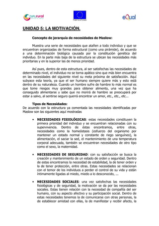 UNIDAD 5: LA MOTIVACIÓN.
Concepto de jerarquía de necesidades de Maslow:
Muestra una serie de necesidades que atañen a todo individuo y que se
encuentran organizadas de forma estructural (como una pirámide), de acuerdo
a una determinación biológica causada por la constitución genética del
individuo. En la parte más baja de la estructura se ubican las necesidades más
prioritarias y en la superior las de menos prioridad.
Así pues, dentro de esta estructura, al ser satisfechas las necesidades de
determinado nivel, el individuo no se torna apático sino que más bien encuentra
en las necesidades del siguiente nivel su meta próxima de satisfacción. Aquí
subyace esta teoría, ya que el ser humano siempre quiere más y esto está
dentro de su naturaleza. Cuando un hombre sufre de hambre lo más normal es
que tome riesgos muy grandes para obtener alimento, una vez que ha
conseguido alimentarse y sabe que no morirá de hambre se preocupará por
estar a salvo, al sentirse seguro querrá encontrar un amor, etc., etc., etc...
Tipos de Necesidades:
De acuerdo con la estructura ya comentada las necesidades identificadas por
Maslow son las siguientes aquí mostradas
• NECESIDADES FISIOLÓGICAS: estas necesidades constituyen la
primera prioridad del individuo y se encuentran relacionadas con su
supervivencia. Dentro de éstas encontramos, entre otras,
necesidades como la homeóstasis (esfuerzo del organismo por
mantener un estado normal y constante de riego sanguíneo), la
alimentación, el saciar la sed, el mantenimiento de una temperatura
corporal adecuada, también se encuentran necesidades de otro tipo
como el sexo, la maternidad.
• NECESIDADES DE SEGURIDAD: con su satisfacción se busca la
creación y mantenimiento de un estado de orden y seguridad. Dentro
de estas encontramos la necesidad de estabilidad, la de tener orden y
la de tener protección, entre otras. Estas necesidades se relacionan
con el temor de los individuos a perder el control de su vida y están
íntimamente ligadas al miedo, miedo a lo desconocido, ...
• NECESIDADES SOCIALES: una vez satisfechas las necesidades
fisiológicas y de seguridad, la motivación se da por las necesidades
sociales. Estas tienen relación con la necesidad de compañía del ser
humano, con su aspecto afectivo y su participación social. Dentro de
estas necesidades tenemos la de comunicarse con otras personas, la
de establecer amistad con ellas, la de manifestar y recibir afecto, la
 