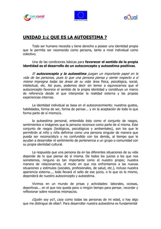 UNIDAD 1:¿ QUE ES LA AUTOESTIMA ?
Todo ser humano necesita y tiene derecho a poseer una identidad propia
que le permita ser reconocido como persona, tanto a nivel individual como
colectivo.
Una de las condiciones básicas para favorecer el sentido de la propia
identidad es el desarrollo de un autoconcepto y autoestima positivas.
El autoconcepto y la autoestima juegan un importante papel en la
vida de las personas, pues lo que una persona piensa y siente respecto a sí
misma impregna todas las áreas de su vida: área física, psicológica, social,
intelectual, etc. Así pues, podemos decir sin temor a equivocarnos que el
autoconcepto favorece el sentido de la propia identidad y constituye un marco
de referencia desde el que interpretar la realidad externa y las propias
experiencias internas.
La identidad individual se basa en el autoconocimiento: nuestros gustos,
habilidades, forma de ser, forma de pensar... y en la aceptación de todo lo que
forma parte de sí mismo/a.
la autoestima personal, entendida ésta como el conjunto de rasgos,
sentimientos e imágenes que la persona reconoce como parte de sí misma. Este
conjunto de rasgos (biológicos, psicológicos y ambientales), son los que le
permitirán al niño y niña definirse como una persona singular de manera que
pueda ser reconocido/a y no confundido con los demás, al tiempo que le
ayudan a desarrollar el sentimiento de pertenencia a un grupo o comunidad con
su propia identidad cultural.
La respuesta que una persona da en las diferentes situaciones de su vida
depende de lo que piense de sí misma. De todos los juicios a los que nos
sometemos, ninguno es tan importante como el nuestro propio; nuestra
manera de relacionarnos, el modo en que nos enfrentamos a las nuevas
situaciones y estímulos (sociales, profesionales, de salud, etc.), incluso nuestra
apariencia externa..., todo llevará el sello de ese juicio, o lo que es lo mismo,
dependerá de nuestro autoconcepto y autoestima.
Vivimos en un mundo de prisas y actividades: laborales, ociosas,
deportivas... en el que nos queda poco o ningún tiempo para pensar, recordar y
reflexionar sobre nosotras mismas/os.
¿Quién soy yo?, ¿soy como todas las personas de mi edad, o hay algo
que me distingue de ellas?. Para desarrollar nuestra autoestima es fundamental
 
