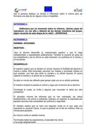que la persona dedique un tiempo a reflexionar sobre si misma para así
formarse una idea de ser alguien único e irrepetible.
ACTIVIDAD 1:
Reflexiona por un momento sobre tu infancia. ¿Serías capaz de
reproducir, en voz alta y delante de los demás miembros del grupo,
algún recuerdo de esta etapa de tu vida?....INTÉNTALO
ACTIVIDAD 2:
NOMBRE: AFICIONES
OBJETIVO:
Que el alumno desarrolle su autoconcepto positivo y que lo haga
verbalizándolo y expresándolo públicamente. También lo escucha de parte de
sus compañeros y así se afirma su valor personal y la confianza en sí mismo y
en los demás.
DESARROLLO:
El maestro sugiere que se sienten en círculo. Expone la finalidad del ejercicio y
motiva a todos. Pide sinceridad, escuchar con respeto y serenidad. Explica en
qué consiste: uno tras otro dirán su nombre y su afición favorita. El vecino
repetirá el nombre y la afición de su compañero.
Se pide un minuto de reflexión para pensar cada uno en su afición preferida.
El maestro empieza la puesta en común y sigue por el alumno de su derecha.
Terminada la rueda, se invita a algunos que recuerden lo dicho por otro
compañero.
El educador resume las aficiones que se han expresado, las valora
positivamente y les anima a cultivarlas. Subraya, en especial, lo expresado por
aquellos alumnos más necesitados de confianza y seguridad.
El maestro explica que se hará una segunda ronda en la que cada uno
expresará su vocación futura, lo que le gustaría ser el día de mañana. Pide un
minuto para pensarlo.
Se inicia la ronda en sentido inverso.
Terminadas todas las exposiciones, el educador las reúne
y las juzga elogiosamente.
 
