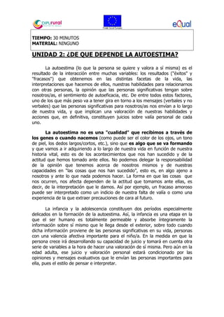 TIEMPO: 30 MINUTOS
MATERIAL: NINGUNO
UNIDAD 2: ¿DE QUE DEPENDE LA AUTOESTIMA?
La autoestima (lo que la persona se quiere y valora a sí misma) es el
resultado de la interacción entre muchas variables: los resultados ("éxitos" y
"fracasos") que obtenemos en las distintas facetas de la vida, las
interpretaciones que hacemos de ellos, nuestras habilidades para relacionarnos
con otras personas, la opinión que las personas significativas tengan sobre
nosotros/as, el sentimiento de autoeficacia, etc. De entre todos estos factores,
uno de los que más peso va a tener gira en torno a los mensajes (verbales y no
verbales) que las personas significativas para nosotros/as nos envían a lo largo
de nuestra vida, y que implican una valoración de nuestras habilidades y
acciones que, en definitiva, constituyen juicios sobre valía personal de cada
uno.
La autoestima no es una "cualidad" que recibimos a través de
los genes o cuando nacemos (como puede ser el color de los ojos, un tono
de piel, los dedos largos/cortos, etc.), sino que es algo que se va formando
y que vamos a ir adquiriendo a lo largo de nuestra vida en función de nuestra
historia vital, esto es de los acontecimientos que nos han sucedido y de la
actitud que hemos tomado ante ellos. No podemos delegar la responsabilidad
de la opinión que tenemos acerca de nosotros mismos y de nuestras
capacidades en “las cosas que nos han sucedido”, esto es, en algo ajeno a
nosotros y ante lo que nada podemos hacer. La forma en que las cosas que
nos ocurren, nos afecta dependen de la actitud que tomamos ante ellas, es
decir, de la interpretación que le damos. Así por ejemplo, un fracaso amoroso
puede ser interpretado como un indicio de nuestra falta de valía o como una
experiencia de la que extraer precauciones de cara al futuro.
La infancia y la adolescencia constituyen dos períodos especialmente
delicados en la formación de la autoestima. Así, la infancia es una etapa en la
que el ser humano es totalmente permeable y absorbe íntegramente la
información sobre sí mismo que le llega desde el exterior, sobre todo cuando
dicha información proviene de las personas significativas en su vida, personas
con una valencia afectiva importante para el niño/a. En la medida en que la
persona crece irá desarrollando su capacidad de juicio y tomará en cuenta otra
serie de variables a la hora de hacer una valoración de sí misma. Pero aún en la
edad adulta, ese juicio y valoración personal estará condicionado por las
opiniones y mensajes evaluativos que le envían las personas importantes para
ella, pues el estilo de pensar e interpretar.
 