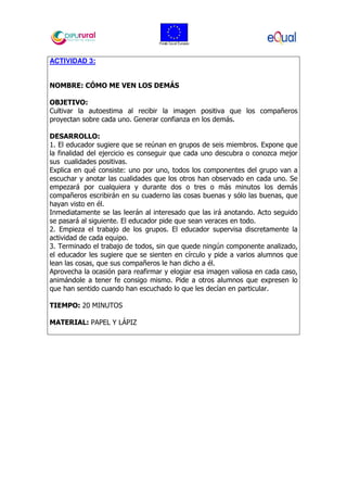 ACTIVIDAD 3:
NOMBRE: CÓMO ME VEN LOS DEMÁS
OBJETIVO:
Cultivar la autoestima al recibir la imagen positiva que los compañeros
proyectan sobre cada uno. Generar confianza en los demás.
DESARROLLO:
1. El educador sugiere que se reúnan en grupos de seis miembros. Expone que
la finalidad del ejercicio es conseguir que cada uno descubra o conozca mejor
sus cualidades positivas.
Explica en qué consiste: uno por uno, todos los componentes del grupo van a
escuchar y anotar las cualidades que los otros han observado en cada uno. Se
empezará por cualquiera y durante dos o tres o más minutos los demás
compañeros escribirán en su cuaderno las cosas buenas y sólo las buenas, que
hayan visto en él.
Inmediatamente se las leerán al interesado que las irá anotando. Acto seguido
se pasará al siguiente. El educador pide que sean veraces en todo.
2. Empieza el trabajo de los grupos. El educador supervisa discretamente la
actividad de cada equipo.
3. Terminado el trabajo de todos, sin que quede ningún componente analizado,
el educador les sugiere que se sienten en círculo y pide a varios alumnos que
lean las cosas, que sus compañeros le han dicho a él.
Aprovecha la ocasión para reafirmar y elogiar esa imagen valiosa en cada caso,
animándole a tener fe consigo mismo. Pide a otros alumnos que expresen lo
que han sentido cuando han escuchado lo que les decían en particular.
TIEMPO: 20 MINUTOS
MATERIAL: PAPEL Y LÁPIZ
 