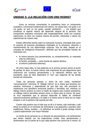 UNIDAD 3: ¿LA RELACIÓN CON UNO MISMO?
Como ya venimos comentando, la autoestima tiene un componente
evaluativo y emocional fundamental (me estimo, me siento bien, me gusto o no
me gusto, en qué no me gusto, ¿puedo cambiarlo?, ..., me acepto) que
constituye el soporte interno del desarrollo integral de la persona. Ese
componente evaluativo emocional está inseparablemente unido con nuestras
cogniciones, es decir con nuestra manera de percibir, interpretar y valorar las
experiencias de nuestra vida.
Existen diferentes teorías sobre la motivación humana, entendida ésta como
el conjunto de procesos psicológicos implicados en la activación, dirección y
mantenimiento de una determinada conducta. Una de ellas, basada en el
concepto de Inteligencia Emocional*, defiende que las principales fuentes de
motivación son:
• la misma persona (sus pensamientos, su comportamiento, su respuesta
ante los estímulos);
• la familia, amistades..., como fuente de soporte afectivo.
• el entorno (estímulos externos).
De entre todas ellas, la mas poderosa es la primera porque somos el punto
de partida. Es decir, la fuente interior más importante de que disponemos para
motivarnos son nuestros pensamientos y la valoración afectiva que les
acompañe, pues de ellos dependerá el "uso" que hagamos de las demás
fuentes de motivación.
Todas las personas piensan o, dicho de otro modo, mantienen
"conversaciones" interiores. El "diálogo interno" es la charla que tenemos con
nosotros mismos/as y dependiendo de qué tipo sea, ello provocará en
nosotros/as una atmósfera emocional positiva o derrotista. Así, mientras un
diálogo interno positivo es como un balón de oxígeno para nuestra autoestima,
un diálogo interno derrotista actuará como un tóxico para la misma. Así pues,
es muy importante que la persona desarrolle el hábito de mantener
autocomunicaciones positivas y se hable a sí misma como lo haría con su mejor
amigo/a o con la persona más querida por ella.
Cuanto más positivo sea el trato que se dé a sí misma, más motivada y más
eficaz se sentirá en el momento de enfrentarse a los pequeños o grandes retos
académicos, físicos, sociales..., en definitiva, se sentirá a gusto consigo misma
y podrá experimentar una mayor felicidad.
La mente de las personas es un almacén de pensamientos y de sentimientos
que tienen relación con las experiencias vividas. Esos pensamientos y
sentimientos son la fuente de lo que cada persona cree acerca de si misma. Es
 