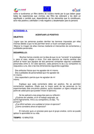 como si tuviéramos un filtro dentro de nuestra mente por la que deben pasar
todas las experiencias que vivimos; ese filtro las coloreará y les dará un
significado o sentido que, dependiendo de los elementos que lo constituyan,
será más positivo y alentador o más negativo y desalentador para la persona
ACTIVIDAD: 4.
ACENTUAR LO POSITIVO
OBJETIVO:
Lograr que las personas puedan derribar las barreras impuestas por ellas
mismas debido a que no les permiten tener un buen concepto propio.
Mejorar la imagen de ellas mismas mediante el intercambio de comentarios y
cualidades personales.
DESARROLLO:
Muchos hemos crecido con la idea de que no es "correcto" el autoelogio
o, para el caso, elogiar a otros. Con este ejercicio se intenta cambiar esa
actitud al hacer que equipos de dos personas compartan algunas cualidades
personales entre sí. En este ejercicio, cada persona le da a su compañero la
respuesta a una, dos o las tres dimensiones siguientes sugeridas:
Dos atributos físicos que me agradan de mí mismo.
Dos cualidades de personalidad que me agradan de
mí mismo.
Una capacidad o pericia que me agradan de mí
mismo.
Explique que cada comentario debe ser positivo. No se permiten
comentarios negativos. (Dado que la mayor parte de las personas no ha
experimentado este encuentro positivo, quizá necesiten un ligero empujón de
parte de usted para que puedan iniciar el ejercicio).
Se les aplicará unas preguntas para su reflexión:
¿Cuántos de ustedes, al oír el trabajo asignado, se
sonrió ligeramente, miró a su compañero y le dijo, "Tú
primero"?
¿Fue difícil señalar una cualidad al iniciar el ejercicio?
¿Cómo considera ahora el ejercicio?
El instructor guía un proceso para que el grupo analice, como se puede
aplicar lo aprendido en su vida.
TIEMPO: 10 MINUTOS
 
