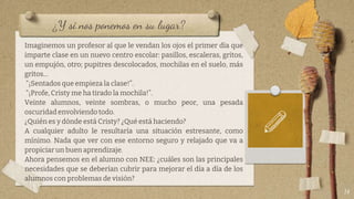 ¿Y si nos ponemos en su lugar?
Imaginemos un profesor al que le vendan los ojos el primer día que
imparte clase en un nuevo centro escolar: pasillos, escaleras, gritos,
un empujón, otro; pupitres descolocados, mochilas en el suelo, más
gritos…
“¡Sentados que empieza la clase!”.
“¡Profe, Cristy me ha tirado la mochila!”.
Veinte alumnos, veinte sombras, o mucho peor, una pesada
oscuridad envolviendo todo.
¿Quién es y dónde está Cristy? ¿Qué está haciendo?
A cualquier adulto le resultaría una situación estresante, como
mínimo. Nada que ver con ese entorno seguro y relajado que va a
propiciar un buen aprendizaje.
Ahora pensemos en el alumno con NEE: ¿cuáles son las principales
necesidades que se deberían cubrir para mejorar el día a día de los
alumnos con problemas de visión?
14
 