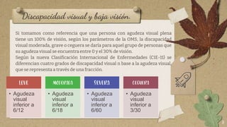 Discapacidad visual y baja visión.
Si tomamos como referencia que una persona con agudeza visual plena
tiene un 100% de visión, según los parámetros de la OMS, la discapacidad
visual moderada, grave o ceguera se daría para aquel grupo de personas que
su agudeza visual se encuentra entre 0 y el 30% de visión.
Según la nueva Clasificación Internacional de Enfermedades (CIE-11) se
diferencian cuatro grados de discapacidad visual n base a la agudeza visual,
que se representa a través de una fracción.
8
LEVE
• Agudeza
visual
inferior a
6/12
MODERADA
• Agudeza
visual
inferior a
6/18
SEVERA
• Agudeza
visual
inferior a
6/60
CEGUERA
• Agudeza
visual
inferior a
3/30
 