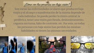 Son varias las enfermedades oculares que producen baja
visión y el alcance y manifestación de la misma depende de
cada individuo. Se puede perder la visión central, la
periférica, tener una visión parcheada, deslumbramiento,
ceguera nocturna, falta de contraste, etc. Por esto, no todas
las personas con baja visión han perdido las mismas
habilidades ni tienen las mismas necesidades.
9
¿Cómo ven las personas con baja visión?
 