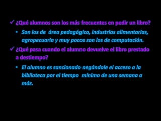 ¿Qué alumnos son los más frecuentes en pedir un libro?Son los de  área pedagógico, industrias alimentarias, agropecuaria y muy pocos son los de computación.¿Qué pasa cuando el alumno devuelve el libro prestado a destiempo?El alumno es sancionado negándole el acceso a la biblioteca por el tiempo  mínimo de una semana a más.