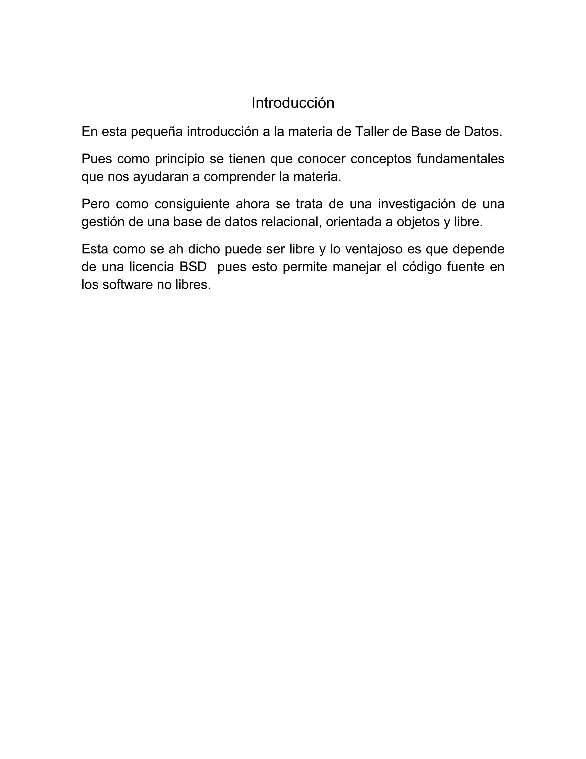 Introducción
En esta pequeña introducción a la materia de Taller de Base de Datos.

Pues como principio se tienen que conocer conceptos fundamentales
que nos ayudaran a comprender la materia.

Pero como consiguiente ahora se trata de una investigación de una
gestión de una base de datos relacional, orientada a objetos y libre.

Esta como se ah dicho puede ser libre y lo ventajoso es que depende
de una licencia BSD pues esto permite manejar el código fuente en
los software no libres.
 