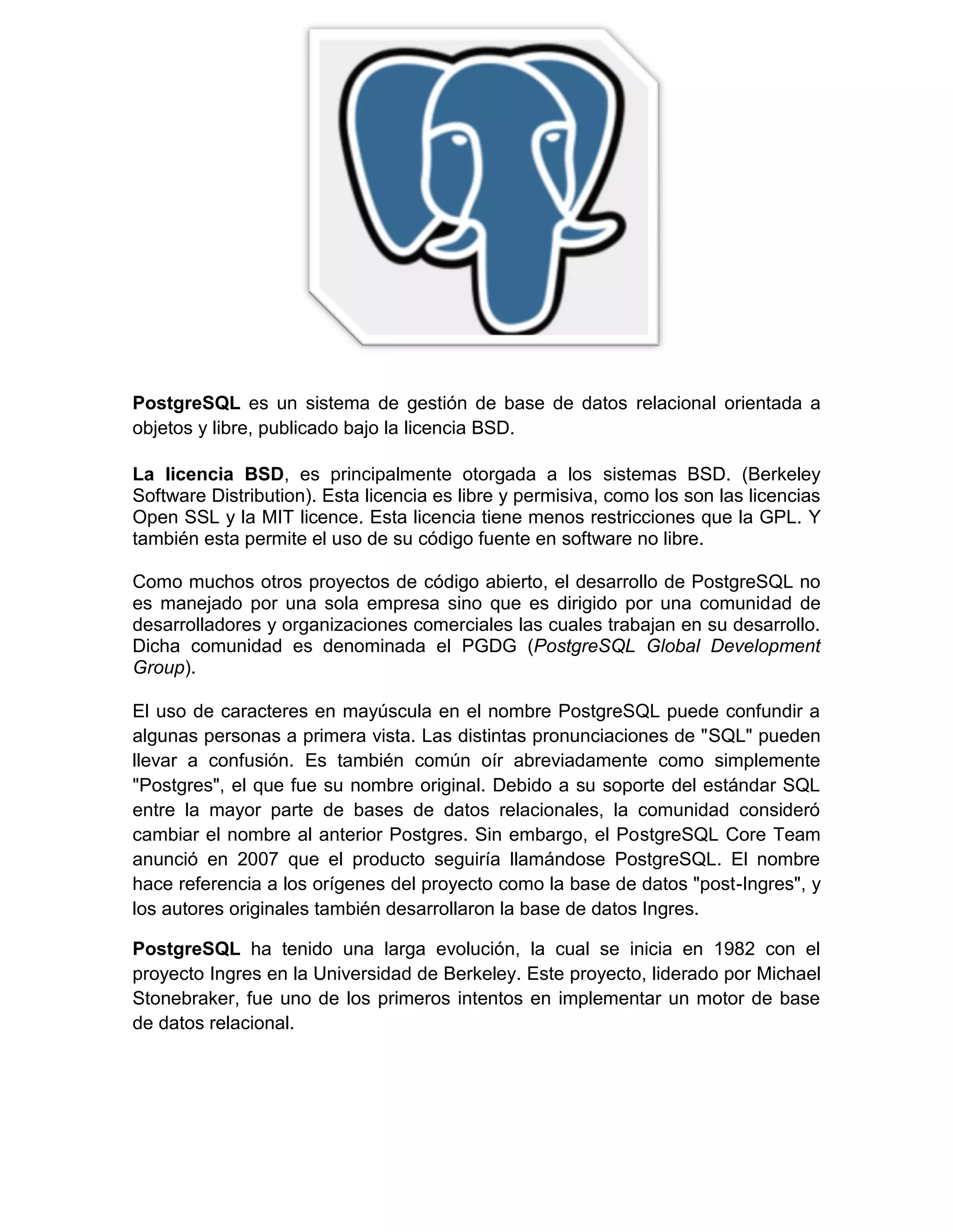 PostgreSQL es un sistema de gestión de base de datos relacional orientada a
objetos y libre, publicado bajo la licencia BSD.

La licencia BSD, es principalmente otorgada a los sistemas BSD. (Berkeley
Software Distribution). Esta licencia es libre y permisiva, como los son las licencias
Open SSL y la MIT licence. Esta licencia tiene menos restricciones que la GPL. Y
también esta permite el uso de su código fuente en software no libre.

Como muchos otros proyectos de código abierto, el desarrollo de PostgreSQL no
es manejado por una sola empresa sino que es dirigido por una comunidad de
desarrolladores y organizaciones comerciales las cuales trabajan en su desarrollo.
Dicha comunidad es denominada el PGDG (PostgreSQL Global Development
Group).

El uso de caracteres en mayúscula en el nombre PostgreSQL puede confundir a
algunas personas a primera vista. Las distintas pronunciaciones de "SQL" pueden
llevar a confusión. Es también común oír abreviadamente como simplemente
"Postgres", el que fue su nombre original. Debido a su soporte del estándar SQL
entre la mayor parte de bases de datos relacionales, la comunidad consideró
cambiar el nombre al anterior Postgres. Sin embargo, el PostgreSQL Core Team
anunció en 2007 que el producto seguiría llamándose PostgreSQL. El nombre
hace referencia a los orígenes del proyecto como la base de datos "post-Ingres", y
los autores originales también desarrollaron la base de datos Ingres.

PostgreSQL ha tenido una larga evolución, la cual se inicia en 1982 con el
proyecto Ingres en la Universidad de Berkeley. Este proyecto, liderado por Michael
Stonebraker, fue uno de los primeros intentos en implementar un motor de base
de datos relacional.
 