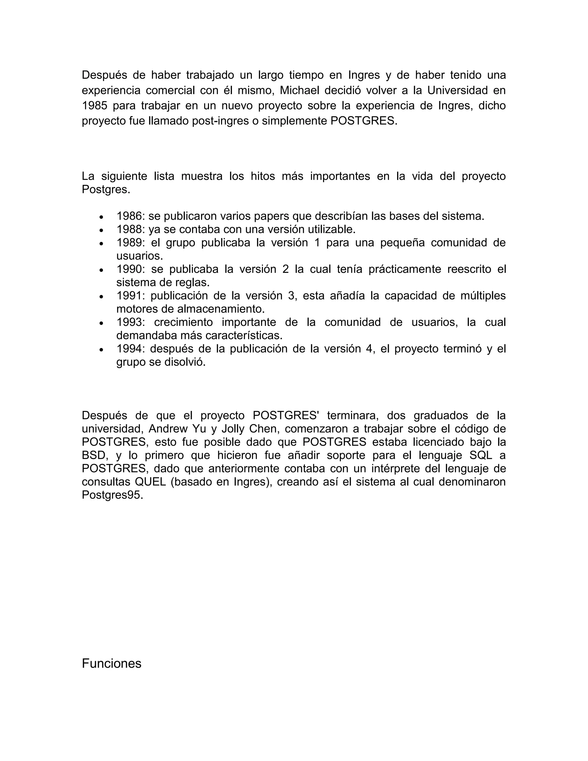 Después de haber trabajado un largo tiempo en Ingres y de haber tenido una
experiencia comercial con él mismo, Michael decidió volver a la Universidad en
1985 para trabajar en un nuevo proyecto sobre la experiencia de Ingres, dicho
proyecto fue llamado post-ingres o simplemente POSTGRES.



La siguiente lista muestra los hitos más importantes en la vida del proyecto
Postgres.

      1986: se publicaron varios papers que describían las bases del sistema.
      1988: ya se contaba con una versión utilizable.
      1989: el grupo publicaba la versión 1 para una pequeña comunidad de
       usuarios.
      1990: se publicaba la versión 2 la cual tenía prácticamente reescrito el
       sistema de reglas.
      1991: publicación de la versión 3, esta añadía la capacidad de múltiples
       motores de almacenamiento.
      1993: crecimiento importante de la comunidad de usuarios, la cual
       demandaba más características.
      1994: después de la publicación de la versión 4, el proyecto terminó y el
       grupo se disolvió.



Después de que el proyecto POSTGRES' terminara, dos graduados de la
universidad, Andrew Yu y Jolly Chen, comenzaron a trabajar sobre el código de
POSTGRES, esto fue posible dado que POSTGRES estaba licenciado bajo la
BSD, y lo primero que hicieron fue añadir soporte para el lenguaje SQL a
POSTGRES, dado que anteriormente contaba con un intérprete del lenguaje de
consultas QUEL (basado en Ingres), creando así el sistema al cual denominaron
Postgres95.




Funciones
 