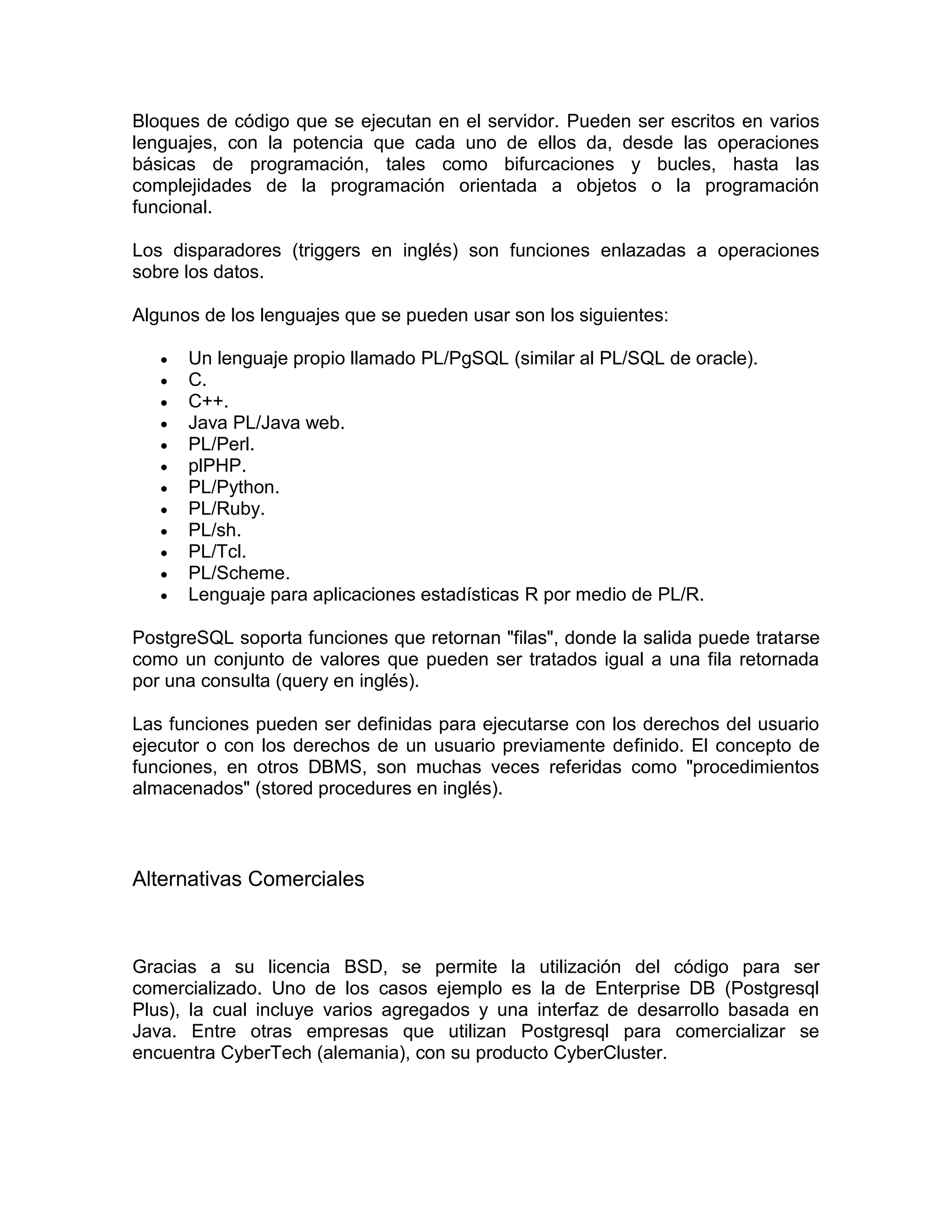 Bloques de código que se ejecutan en el servidor. Pueden ser escritos en varios
lenguajes, con la potencia que cada uno de ellos da, desde las operaciones
básicas de programación, tales como bifurcaciones y bucles, hasta las
complejidades de la programación orientada a objetos o la programación
funcional.

Los disparadores (triggers en inglés) son funciones enlazadas a operaciones
sobre los datos.

Algunos de los lenguajes que se pueden usar son los siguientes:

      Un lenguaje propio llamado PL/PgSQL (similar al PL/SQL de oracle).
      C.
      C++.
      Java PL/Java web.
      PL/Perl.
      plPHP.
      PL/Python.
      PL/Ruby.
      PL/sh.
      PL/Tcl.
      PL/Scheme.
      Lenguaje para aplicaciones estadísticas R por medio de PL/R.

PostgreSQL soporta funciones que retornan "filas", donde la salida puede tratarse
como un conjunto de valores que pueden ser tratados igual a una fila retornada
por una consulta (query en inglés).

Las funciones pueden ser definidas para ejecutarse con los derechos del usuario
ejecutor o con los derechos de un usuario previamente definido. El concepto de
funciones, en otros DBMS, son muchas veces referidas como "procedimientos
almacenados" (stored procedures en inglés).



Alternativas Comerciales



Gracias a su licencia BSD, se permite la utilización del código para ser
comercializado. Uno de los casos ejemplo es la de Enterprise DB (Postgresql
Plus), la cual incluye varios agregados y una interfaz de desarrollo basada en
Java. Entre otras empresas que utilizan Postgresql para comercializar se
encuentra CyberTech (alemania), con su producto CyberCluster.
 