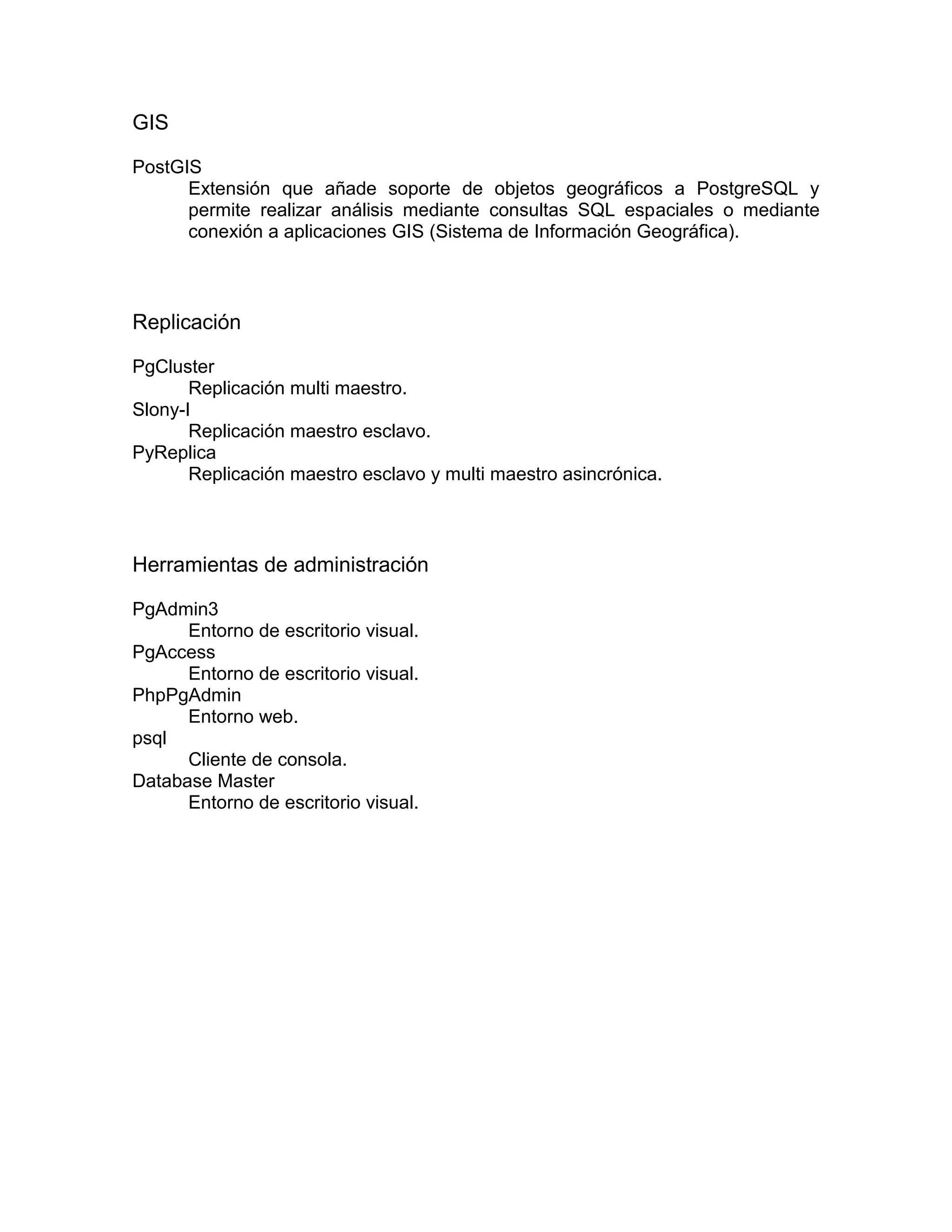 GIS

PostGIS
      Extensión que añade soporte de objetos geográficos a PostgreSQL y
      permite realizar análisis mediante consultas SQL espaciales o mediante
      conexión a aplicaciones GIS (Sistema de Información Geográfica).



Replicación

PgCluster
       Replicación multi maestro.
Slony-I
       Replicación maestro esclavo.
PyReplica
       Replicación maestro esclavo y multi maestro asincrónica.



Herramientas de administración

PgAdmin3
      Entorno de escritorio visual.
PgAccess
      Entorno de escritorio visual.
PhpPgAdmin
      Entorno web.
psql
      Cliente de consola.
Database Master
      Entorno de escritorio visual.
 