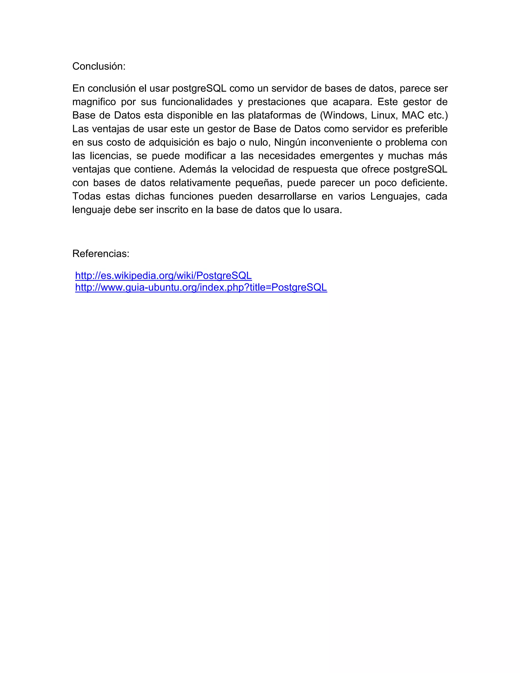 Conclusión:

En conclusión el usar postgreSQL como un servidor de bases de datos, parece ser
magnifico por sus funcionalidades y prestaciones que acapara. Este gestor de
Base de Datos esta disponible en las plataformas de (Windows, Linux, MAC etc.)
Las ventajas de usar este un gestor de Base de Datos como servidor es preferible
en sus costo de adquisición es bajo o nulo, Ningún inconveniente o problema con
las licencias, se puede modificar a las necesidades emergentes y muchas más
ventajas que contiene. Además la velocidad de respuesta que ofrece postgreSQL
con bases de datos relativamente pequeñas, puede parecer un poco deficiente.
Todas estas dichas funciones pueden desarrollarse en varios Lenguajes, cada
lenguaje debe ser inscrito en la base de datos que lo usara.



Referencias:

http://es.wikipedia.org/wiki/PostgreSQL
http://www.guia-ubuntu.org/index.php?title=PostgreSQL
 