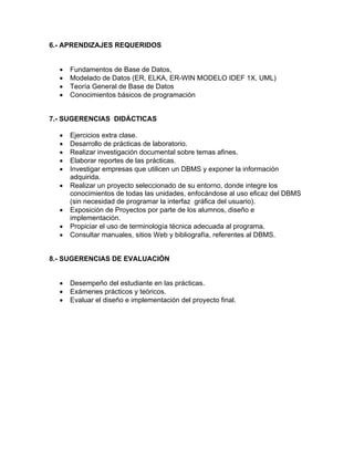 6.- APRENDIZAJES REQUERIDOS


  •   Fundamentos de Base de Datos,
  •   Modelado de Datos (ER, ELKA, ER-WIN MODELO IDEF 1X, UML)
  •   Teoría General de Base de Datos
  •   Conocimientos básicos de programación


7.- SUGERENCIAS DIDÁCTICAS

  •   Ejercicios extra clase.
  •   Desarrollo de prácticas de laboratorio.
  •   Realizar investigación documental sobre temas afines.
  •   Elaborar reportes de las prácticas.
  •   Investigar empresas que utilicen un DBMS y exponer la información
      adquirida.
  •   Realizar un proyecto seleccionado de su entorno, donde integre los
      conocimientos de todas las unidades, enfocándose al uso eficaz del DBMS
      (sin necesidad de programar la interfaz gráfica del usuario).
  •   Exposición de Proyectos por parte de los alumnos, diseño e
      implementación.
  •   Propiciar el uso de terminología técnica adecuada al programa.
  •   Consultar manuales, sitios Web y bibliografía, referentes al DBMS.


8.- SUGERENCIAS DE EVALUACIÓN


  •   Desempeño del estudiante en las prácticas.
  •   Exámenes prácticos y teóricos.
  •   Evaluar el diseño e implementación del proyecto final.
 
