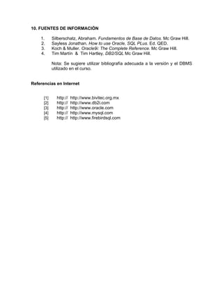 10. FUENTES DE INFORMACIÓN

    1.      Silberschatz, Abraham. Fundamentos de Base de Datos. Mc Graw Hill.
    2.      Sayless Jonathan. How to use Oracle, SQL PLus. Ed. QED.
    3.      Koch & Muller. Oracle9i: The Complete Reference. Mc Graw Hill.
    4.      Tim Martín & Tim Hartley. DB2/SQL Mc Graw Hill.

            Nota: Se sugiere utilizar bibliografía adecuada a la versión y el DBMS
            utilizado en el curso.


Referencias en Internet


      [1]     http://   http://www.bivitec.org.mx
      [2]     http://   http://www.db2i.com
      [3]     http://   http://www.oracle.com
      [4]     http://   http://www.mysql.com
      [5]     http://   http://www.firebirdsql.com
 
