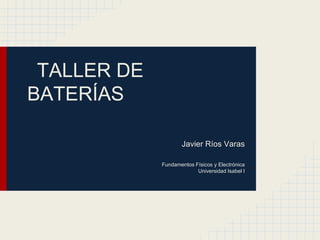 TALLER DE
BATERÍAS
Javier Ríos Varas
Fundamentos Físicos y Electrónica
Universidad Isabel I

 