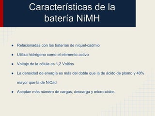 Características de la
batería NiMH
● Relacionadas con las baterías de níquel-cadmio
● Utiliza hidrógeno como el elemento activo
● Voltaje de la célula es 1,2 Voltios
● La densidad de energía es más del doble que la de ácido de plomo y 40%
mayor que la de NiCad
● Aceptan más número de cargas, descarga y micro-ciclos

 