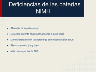 Deficiencias de las baterías
NiMH
● Alta ratio de autodescarga
● Deterioro durante el almacenamiento a largo plazo
● Menos tolerable con la sobrecarga con respecto a las NiCd
● Efecto memoria (muy bajo)
● Más caras que las de NiCd

 