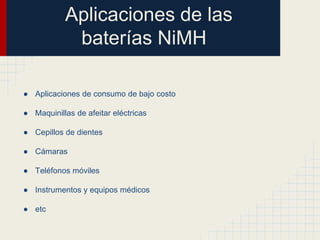 Aplicaciones de las
baterías NiMH
● Aplicaciones de consumo de bajo costo
● Maquinillas de afeitar eléctricas
● Cepillos de dientes
● Cámaras
● Teléfonos móviles
● Instrumentos y equipos médicos

● etc

 