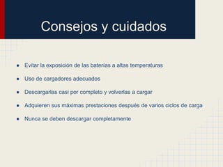 Consejos y cuidados
● Evitar la exposición de las baterías a altas temperaturas
● Uso de cargadores adecuados
● Descargarlas casi por completo y volverlas a cargar
● Adquieren sus máximas prestaciones después de varios ciclos de carga
● Nunca se deben descargar completamente

 