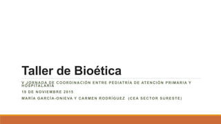 Taller de Bioética
V JORNADA DE COORDINACIÓN ENTRE PEDIATRÍA DE ATENCIÓN PRIMARIA Y
HOSPITALARIA
19 DE NOVIEMBRE 2015
MARÍA GARCÍA-ONIEVA Y CARMEN RODRÍGUEZ (CEA SECTOR SURESTE)
 