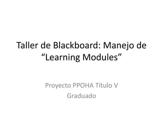Taller de Blackboard: Manejo de
“Learning Modules”
Proyecto PPOHA Título V
Graduado
 
