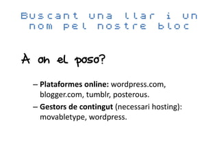 Buscant una llar i un
 nom pel nostre bloc


A on el poso?

 – Plataformes online: wordpress.com,
   blogger.com, tumblr, posterous.
 – Gestors de contingut (necessari hosting):
   movabletype, wordpress.
 