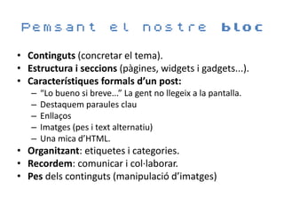 Pemsant                   el nostre bloc

• Continguts (concretar el tema).
• Estructura i seccions (pàgines, widgets i gadgets...).
• Característiques formals d’un post:
   –   “Lo bueno si breve...” La gent no llegeix a la pantalla.
   –   Destaquem paraules clau
   –   Enllaços
   –   Imatges (pes i text alternatiu)
   –   Una mica d’HTML.
• Organitzant: etiquetes i categories.
• Recordem: comunicar i col·laborar.
• Pes dels continguts (manipulació d’imatges)
 