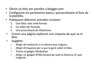 • Obrim un bloc per parelles a blogger.com
• Configurem els paràmetres bàsics i personalitzem el fons de
  la plantilla.
• Publiquem diferents entrades incloent:
    1.   Una foto i text amb format.
    2.   Un vídeo de Youtube.
    3.   Una presentació de Slideshare.
•    Creem una pàgina explicant una miqueta de què va el
     bloc.
•    Gagdets:
    –    Afegir de traducció a un idioma que vulgueu.
    –    Afegir d’enquesta per a que la gent valori el bloc.
    –    Treure el gadget Attribution
    –    Afegir un gadget HTML/Javascript amb la llicència CC que
         vulguem.
 