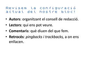 Revisem la configuració
actual del nostre bloc!

•   Autors: organitzant el consell de redacció.
•   Lectors: qui ens pot veure.
•   Comentaris: què diuen del que fem.
•   Retrocés: pingbacks i trackbacks, a on ens
    enllacen.
 