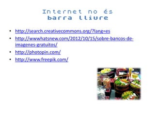Internet no és
              barra lliure

• http://search.creativecommons.org/?lang=es
• http://wwwhatsnew.com/2012/10/15/sobre-bancos-de-
  imagenes-gratuitos/
• http://photopin.com/
• http://www.freepik.com/
 