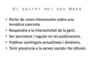 El    secret        del     seu èxit


• Parlar de coses interessants sobre una
  temàtica concreta.
• Respondre a la interactivitat de la gent.
• Ser persistent i regular en les publicacions.
• Publicar continguts actualitzats i dinàmics.
• Tenir presència a la xarxes socials i fer difusió.
 