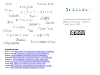 Gràcies!

                                                                      Presentació de Gabriel González
                                                                      (Equip e-inclusió de Fundación
                                                                      Esplai). Gener 2013.




Imatges utilitzades:
Bloc de notes: http://www.flickr.com/photos/wheatfields/1803278949/
Llapis colors: http://www.flickr.com/photos/jgarin/6868639287/
Globus: http://www.flickr.com/photos/javierpais/3060987227/
Pemsador: http://www.flickr.com/photos/pedropac72/6077537760/
Cementiri: http://www.flickr.com/photos/lst1984/1469379882/
Vaixell: http://www.flickr.com/photos/hierbabuena/3016624642/
Buffet: http://www.flickr.com/photos/mithril/2946997116/
Llibres: http://www.flickr.com/photos/daquellamanera/576524069/
Joves: http://www.flickr.com/photos/atalaya/300758394/
 