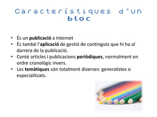 Característiques                                d’un
         bloc


• És un publicació a Internet
• És també l’aplicació de gestió de continguts que hi ha al
  darrera de la publicació.
• Conté articles i publicacions periòdiques, normalment en
  ordre cronològic invers.
• Les temàtiques són totalment diverses: generalistes o
  especialitzats.
 