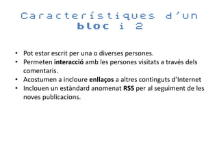 Característiques                                d’un
       bloc i 2


• Pot estar escrit per una o diverses persones.
• Permeten interacció amb les persones visitats a través dels
  comentaris.
• Acostumen a incloure enllaços a altres continguts d’Internet
• Inclouen un estàndard anomenat RSS per al seguiment de les
  noves publicacions.
 