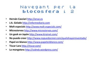 Navegant per la
            blocosfera i 2
•   Hernán Casciari http://orsai.es
•   J.A. Gelado http://informediario.com
•   Molt especials http://www.molt-especials.com/
•   Microsiervos http://www.microsiervos.com/
•   Un geek en Japón http://www.kirainet.com/
•   No puedo creer http://www.nopuedocreer.com/quelohayaninventado/
•   Papel en blanco http://www.papelenblanco.com/
•   Tíscar Lara http://tiscar.com/
•   La mongetera http://isidreb.wordpress.com/
 