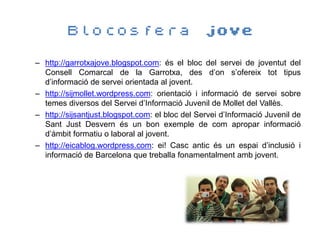 Blocosfera jove

– http://garrotxajove.blogspot.com: és el bloc del servei de joventut del
  Consell Comarcal de la Garrotxa, des d’on s’ofereix tot tipus
  d’informació de servei orientada al jovent.
– http://sijmollet.wordpress.com: orientació i informació de servei sobre
  temes diversos del Servei d’Informació Juvenil de Mollet del Vallès.
– http://sijsantjust.blogspot.com: el bloc del Servei d’Informació Juvenil de
  Sant Just Desvern és un bon exemple de com apropar informació
  d’àmbit formatiu o laboral al jovent.
– http://eicablog.wordpress.com: ei! Casc antic és un espai d’inclusió i
  informació de Barcelona que treballa fonamentalment amb jovent.
 