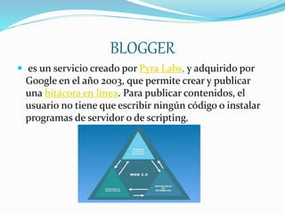 BLOGGER
 es un servicio creado por Pyra Labs, y adquirido por
Google en el año 2003, que permite crear y publicar
una bitácora en línea. Para publicar contenidos, el
usuario no tiene que escribir ningún código o instalar
programas de servidor o de scripting.
 