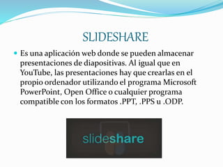 SLIDESHARE
 Es una aplicación web donde se pueden almacenar
presentaciones de diapositivas. Al igual que en
YouTube, las presentaciones hay que crearlas en el
propio ordenador utilizando el programa Microsoft
PowerPoint, Open Office o cualquier programa
compatible con los formatos .PPT, .PPS u .ODP.
 