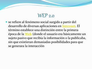 WEP 2.0
 se refiere al fenómeno social surgido a partir del
desarrollo de diversas aplicaciones en Internet. El
término establece una distinción entre la primera
época de la Web (donde el usuario era básicamente un
sujeto pasivo que recibía la información o la publicaba,
sin que existieran demasiadas posibilidades para que
se generara la interacción
 