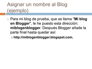 Asignar un nombre al Blog (ejemplo)Para mi blog de prueba, que se llama "Mi blog en Blogger", le he puesto esta dirección: miblogenblogger. Después Bloggerañade la parte final hasta quedar así:http://miblogenblogger.blogspot.com.