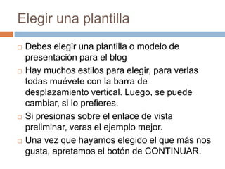 Elegir una plantillaDebes elegir una plantilla o modelo de presentación para el blogHay muchos estilos para elegir, para verlas todas muévete con la barra de desplazamiento vertical. Luego, se puede cambiar, si lo prefieres.Si presionas sobre el enlace de vista preliminar, veras el ejemplo mejor. Una vez que hayamos elegido el que más nos gusta, apretamos el botón de CONTINUAR.