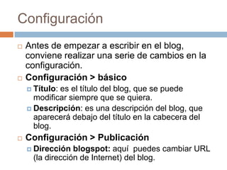 ConfiguraciónAntes de empezar a escribir en el blog, conviene realizar una serie de cambios en la configuración.Configuración > básicoTítulo: es el título del blog, que se puede modificar siempre que se quiera.Descripción: es una descripción del blog, que aparecerá debajo del título en la cabecera del blog.Configuración > PublicaciónDirección blogspot: aquí  puedes cambiar URL (la dirección de Internet) del blog.